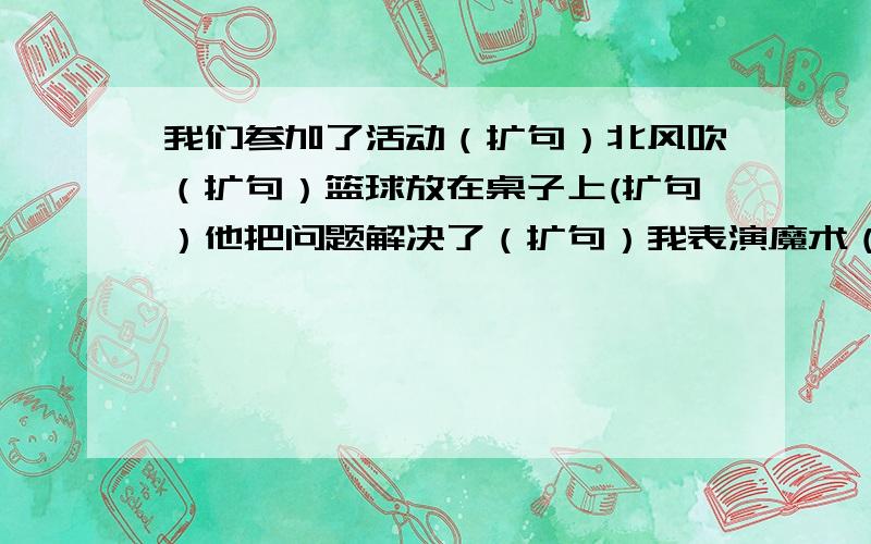 我们参加了活动（扩句）北风吹（扩句）篮球放在桌子上(扩句）他把问题解决了（扩句）我表演魔术（扩句）至少扩两处 每个句子要两个、谢谢了