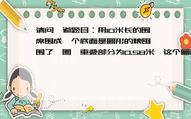 请问一道题目：用10米长的围席围成一个底面是圆形的粮囤,围了一圈,重叠部分为0.58米,这个圆形粮