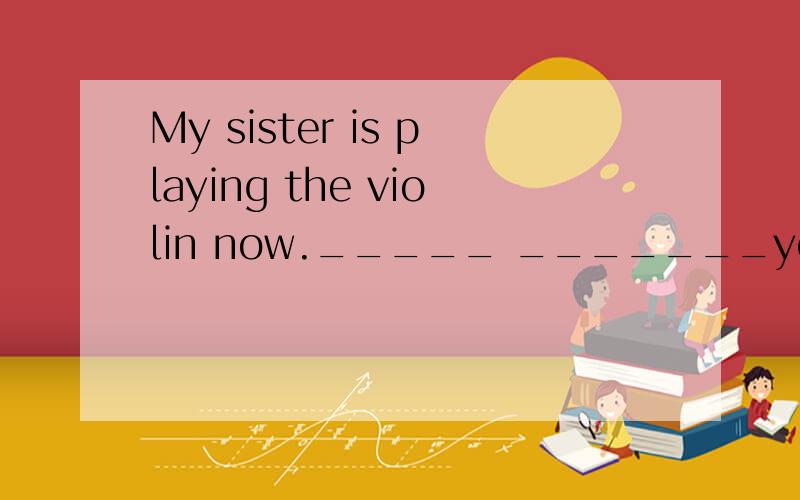 My sister is playing the violin now._____ _______your sister______now.