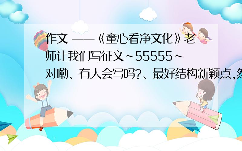 作文 ——《童心看净文化》老师让我们写征文~55555~对嘞、有人会写吗?、最好结构新颖点,然后嘛、多提供一点意见~如果好的话、涐会给悬赏