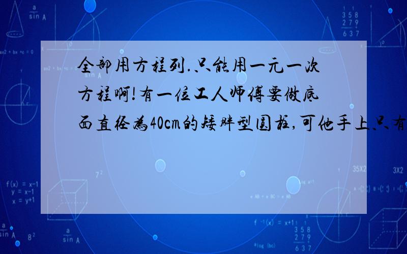 全部用方程列.只能用一元一次方程啊!有一位工人师傅要做底面直径为40cm的矮胖型圆柱,可他手上只有底面直径10cm、高为80cm的瘦长型 圆柱 求矮胖圆柱的高小李是一个游泳爱好者,一天,他在河