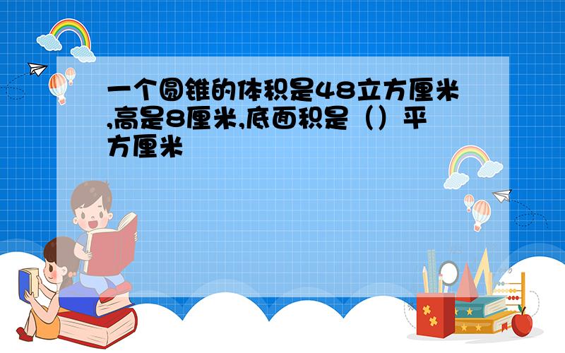 一个圆锥的体积是48立方厘米,高是8厘米,底面积是（）平方厘米