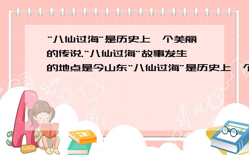 “八仙过海”是历史上一个美丽的传说.“八仙过海”故事发生的地点是今山东“八仙过海”是历史上一个美丽的传说.八位神仙个个身怀绝技,惩恶扬善,行侠仗义.“八仙过海”故事发生的地