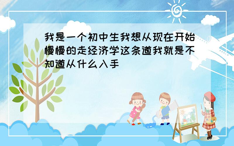 我是一个初中生我想从现在开始慢慢的走经济学这条道我就是不知道从什么入手