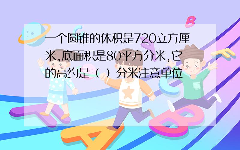 一个圆锥的体积是720立方厘米,底面积是80平方分米,它的高约是（ ）分米注意单位