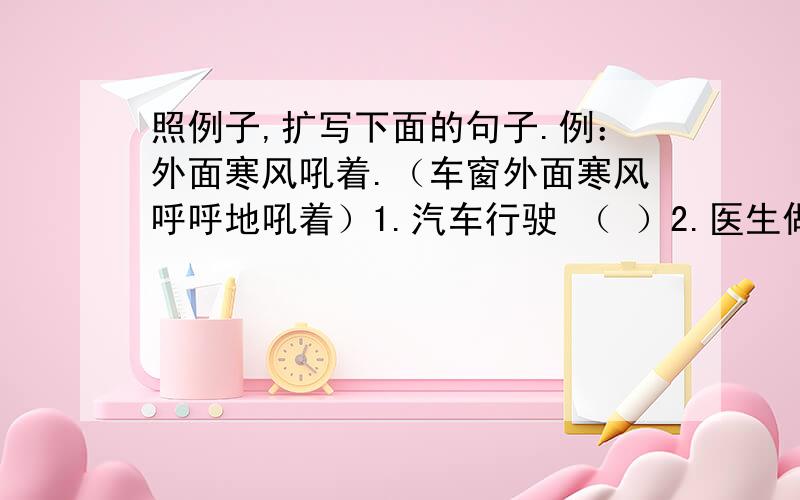 照例子,扩写下面的句子.例：外面寒风吼着.（车窗外面寒风呼呼地吼着）1.汽车行驶 （ ）2.医生做手术 （ ）