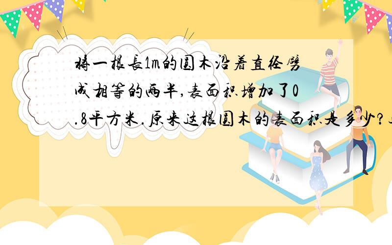 将一根长1m的圆木沿着直径劈成相等的两半,表面积增加了0.8平方米.原来这根圆木的表面积是多少?过程和结果都用π,