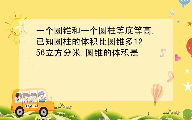 一个圆锥和一个圆柱等底等高,已知圆柱的体积比圆锥多12.56立方分米,圆锥的体积是