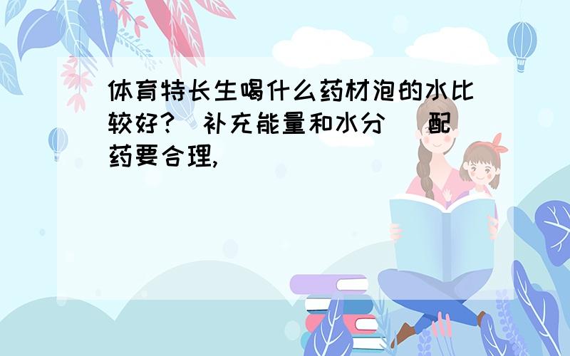 体育特长生喝什么药材泡的水比较好?（补充能量和水分） 配药要合理,