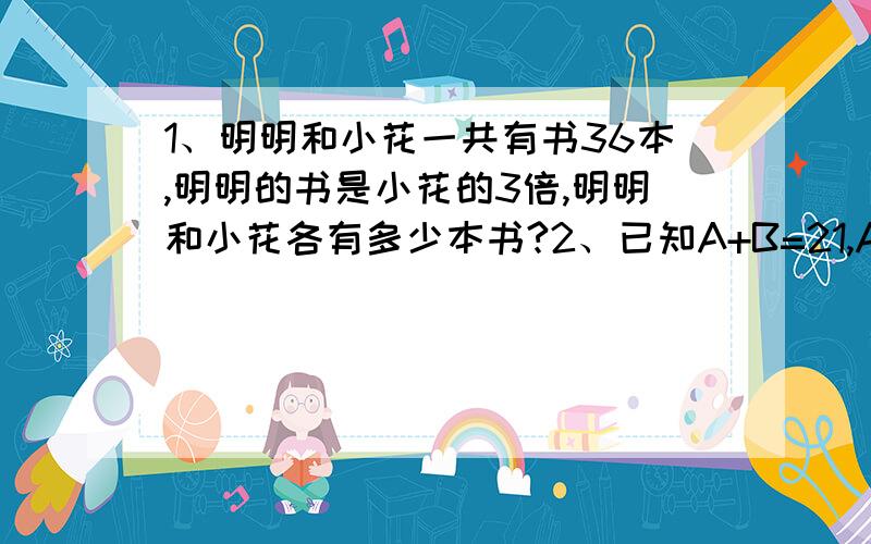 1、明明和小花一共有书36本,明明的书是小花的3倍,明明和小花各有多少本书?2、已知A+B=21,A=B*2 求； A=( ) B=( )已知（）=口+口+口,()-口=30 求；（）=（ ） 口=（ ）已知 口+O=26,口-O=14,求； 口=( ) O=