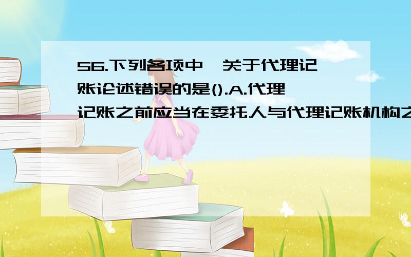 56.下列各项中,关于代理记账论述错误的是().A.代理记账之前应当在委托人与代理记账机构之间签订书面委托合同B.代理记账机构为委托人编制的财务会计报表在报送有关部门之前,应经代理记