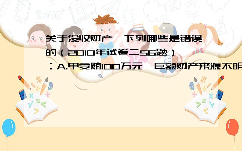 关于没收财产,下列哪些是错误的（2010年试卷二56题）：A.甲受贿100万元,巨额财产来源不明200万,甲被判死刑并处没收财产.甲被没收财产总额至少应为300万元.B.甲抢劫汽车杯判处死刑并没收财