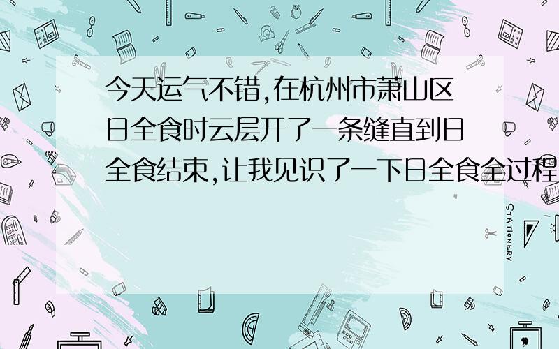 今天运气不错,在杭州市萧山区日全食时云层开了一条缝直到日全食结束,让我见识了一下日全食全过程!本来是阴天,早晨起来还满天云,但老天也真眷顾我,没让我白等,还全程拍下了录象!像什