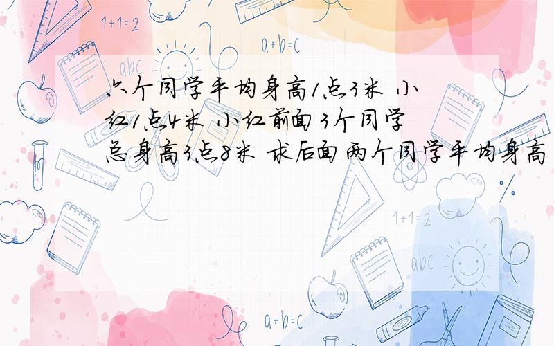 六个同学平均身高1点3米 小红1点4米 小红前面3个同学总身高3点8米 求后面两个同学平均身高