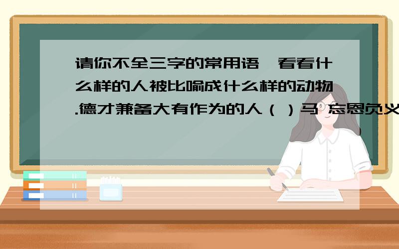 请你不全三字的常用语,看看什么样的人被比喻成什么样的动物.德才兼备大有作为的人（）马 忘恩负义恩将仇报的人（）狼