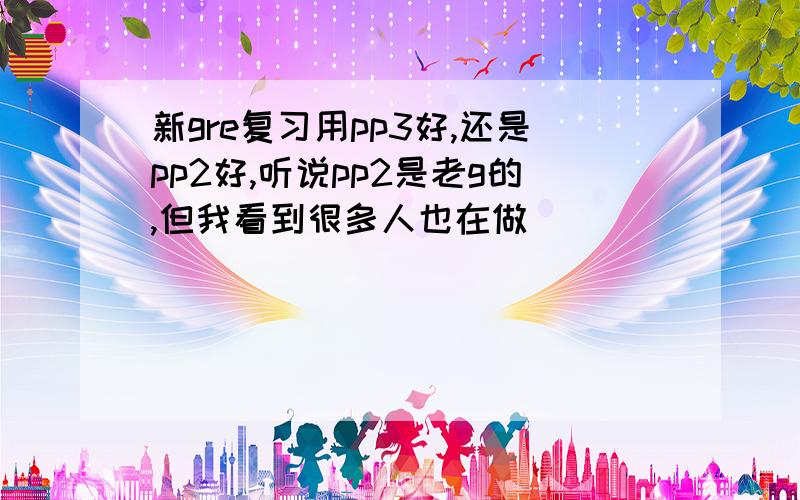 新gre复习用pp3好,还是pp2好,听说pp2是老g的,但我看到很多人也在做