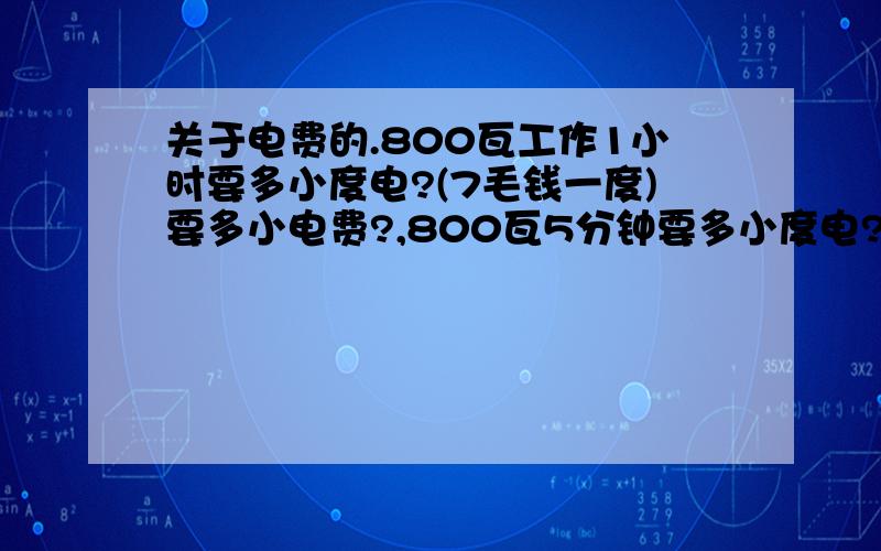 关于电费的.800瓦工作1小时要多小度电?(7毛钱一度)要多小电费?,800瓦5分钟要多小度电?(7毛钱一度)要多小电费?900瓦工作1小时要多小度电?(7毛钱一度)要多小电费?900瓦5分钟要多小度电?(7毛钱一