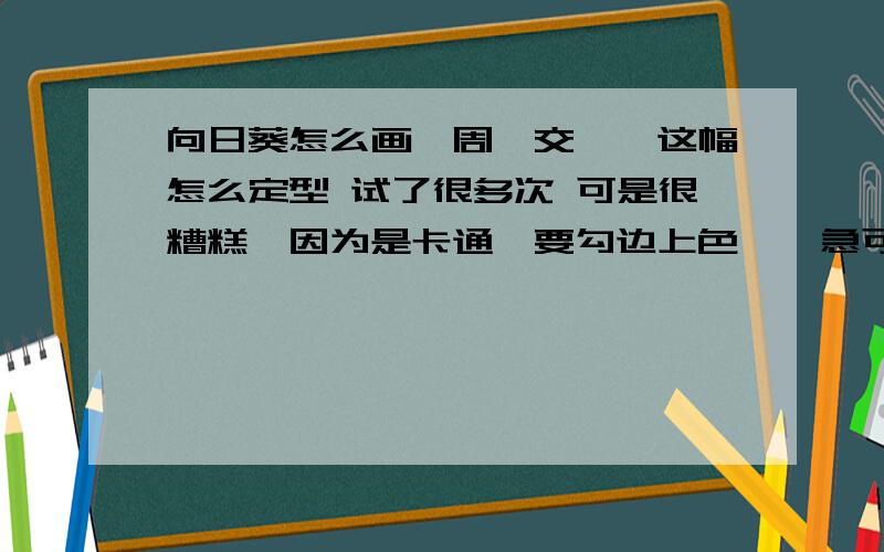 向日葵怎么画,周一交……这幅怎么定型 试了很多次 可是很糟糕,因为是卡通,要勾边上色……急可有些地方看不清