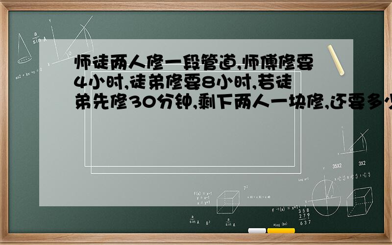 师徒两人修一段管道,师傅修要4小时,徒弟修要8小时,若徒弟先修30分钟,剩下两人一块修,还要多少小时