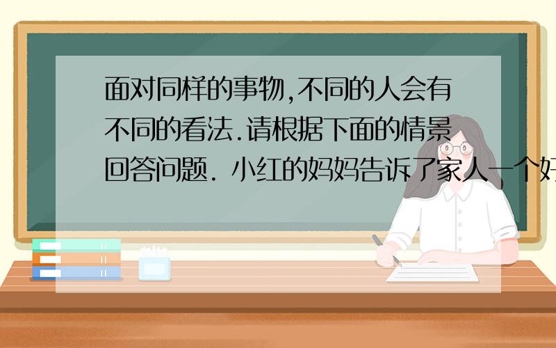 面对同样的事物,不同的人会有不同的看法.请根据下面的情景回答问题. 小红的妈妈告诉了家人一个好消息：面对同样的事物,不同的人会有不同的看法.请根据下面的情景回答问题.  小红的妈