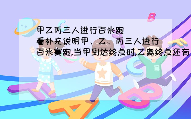 甲乙丙三人进行百米跑．．． 看补充说明甲、乙、丙三人进行百米赛跑,当甲到达终点时,乙离终点还有一米,丙离终点还有米,则当乙到达终点时,丙离终点还有还有多少米?(假设三人的速度保