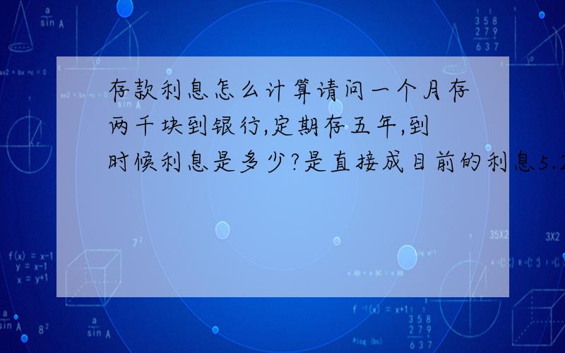 存款利息怎么计算请问一个月存两千块到银行,定期存五年,到时候利息是多少?是直接成目前的利息5.25.还是怎么计算?我想弄个每个月存两千的五年的定期存款