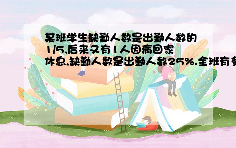 某班学生缺勤人数是出勤人数的1/5,后来又有1人因病回家休息,缺勤人数是出勤人数25%.全班有多少人