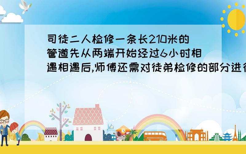 司徒二人检修一条长210米的管道先从两端开始经过6小时相遇相遇后,师傅还需对徒弟检修的部分进行检查,但是师傅的进度比原来提高1倍,花了2小时完成检查.求开始两小时个修检修多少米?