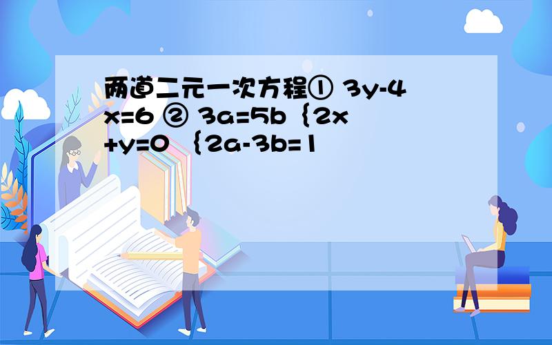 两道二元一次方程① 3y-4x=6 ② 3a=5b｛2x+y=0 ｛2a-3b=1