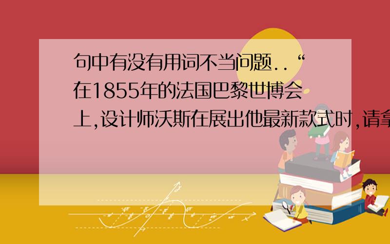 句中有没有用词不当问题..“在1855年的法国巴黎世博会上,设计师沃斯在展出他最新款式时,请拿破仑三世的妻子欧仁尼皇后现场试穿.这种以实际人体着衣的模特展示,就是后来时装模特表演的