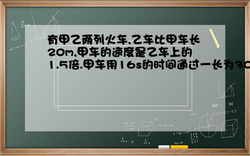 有甲乙两列火车,乙车比甲车长20m,甲车的速度是乙车上的1.5倍.甲车用16s的时间通过一长为300m的隧道（即从车头进入入口到车尾离开出口）,过了一会儿,乙车用25s的时间也通过了这条隧道.求甲