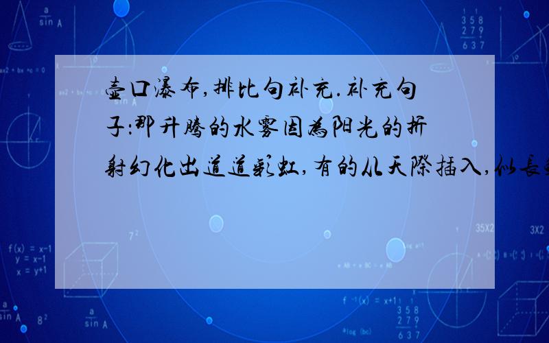 壶口瀑布,排比句补充.补充句子：那升腾的水雾因为阳光的折射幻化出道道彩虹,有的从天际插入,似长鲸饮涧；有的横卧河上,如彩桥飞架；有的飘忽游移,像花团锦簇；有的续续断断,朴素迷离