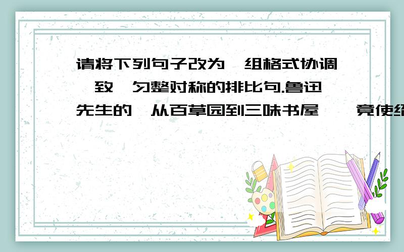 请将下列句子改为一组格式协调一致,匀整对称的排比句.鲁迅先生的《从百草园到三味书屋》,竟使绍兴城的菜地和居民成为名胜古迹,天天游客如云；兰亭,原是浙江省绍兴市西南14公里的兰渚