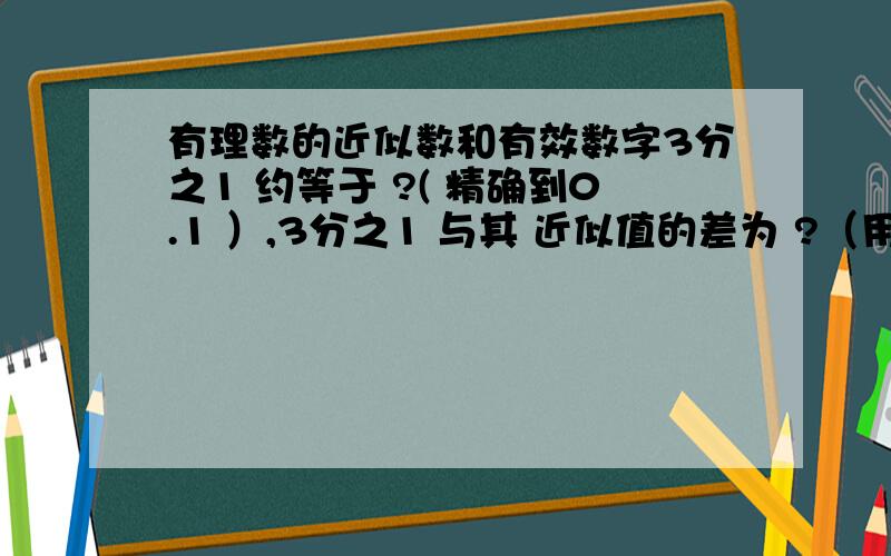 有理数的近似数和有效数字3分之1 约等于 ?( 精确到0.1 ）,3分之1 与其 近似值的差为 ?（用分数表示,下同）3分之1 约等于 ?( 精确到0.01 ）,3分之1 与其 近似值的差为 ?3分之1 约等于 ?( 精确到0.00