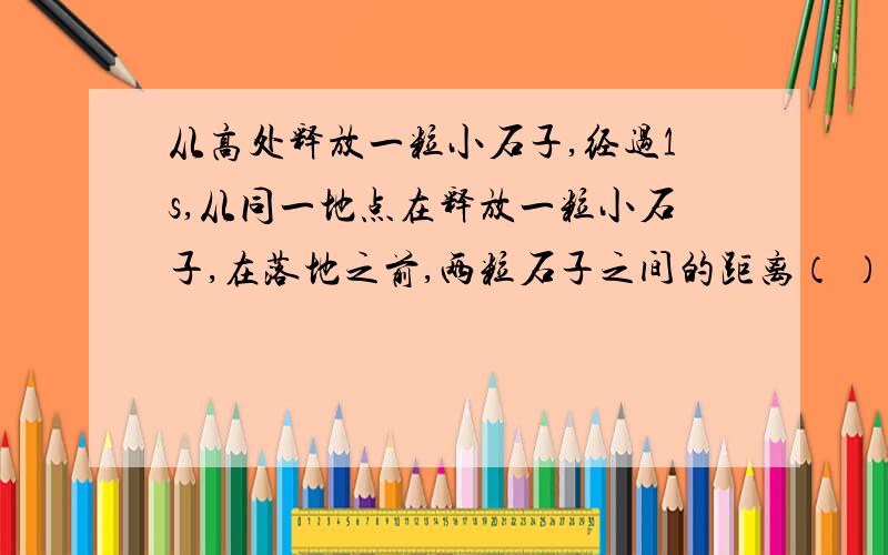 从高处释放一粒小石子,经过1s,从同一地点在释放一粒小石子,在落地之前,两粒石子之间的距离（ ）A、保持不变 B、不断增大 C、不断减小 D、有时增大,有时减小