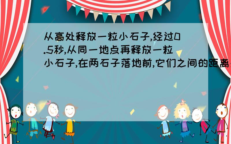 从高处释放一粒小石子,经过0.5秒,从同一地点再释放一粒小石子,在两石子落地前,它们之间的距离是否...从高处释放一粒小石子,经过0.5秒,从同一地点再释放一粒小石子,在两石子落地前,它们