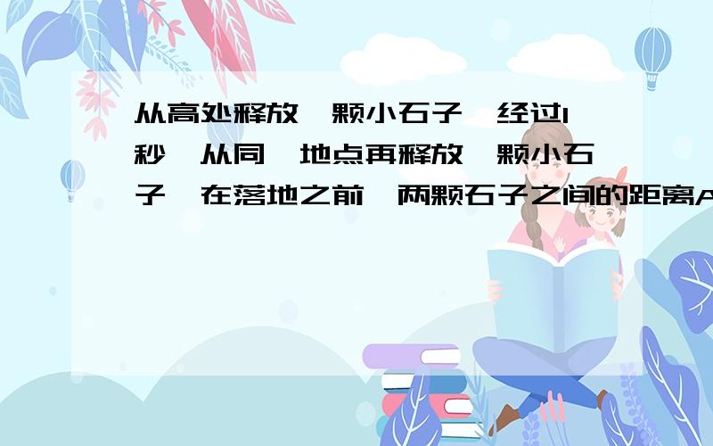 从高处释放一颗小石子,经过1秒,从同一地点再释放一颗小石子,在落地之前,两颗石子之间的距离A.保持不变 B.不断增加 C.不断减小 D.有时增大,有时减小