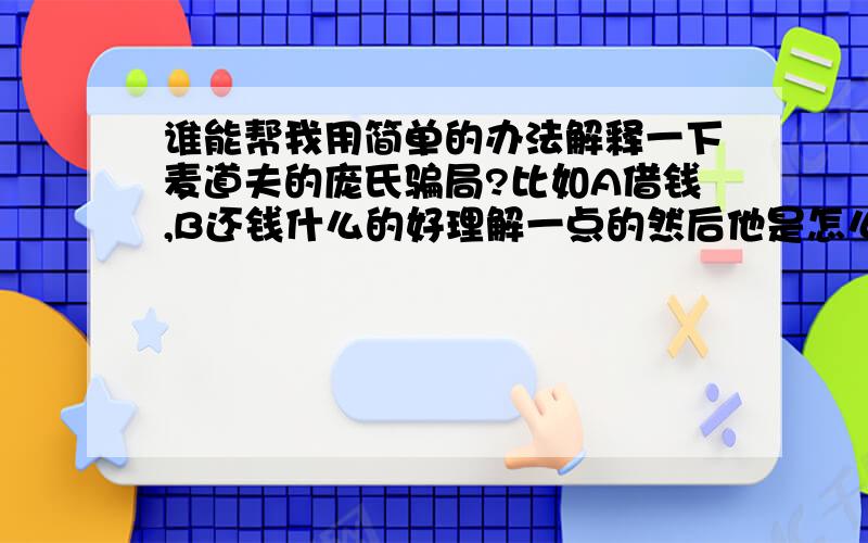 谁能帮我用简单的办法解释一下麦道夫的庞氏骗局?比如A借钱,B还钱什么的好理解一点的然后他是怎么赚到钱的呢？还有原理什么的