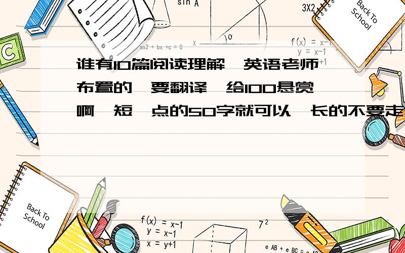 谁有10篇阅读理解,英语老师布置的,要翻译,给100悬赏啊,短一点的50字就可以,长的不要走开!10篇啊,短的来,高手来,谢了,班里同学都=着呢!我只要原文和翻译  不要问题啊!