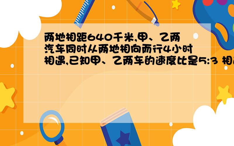 两地相距640千米,甲、乙两汽车同时从两地相向而行4小时相遇,已知甲、乙两车的速度比是5:3 相遇时甲车和乙车各行了多少全米?