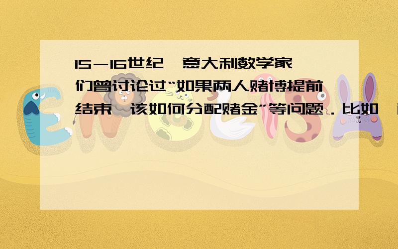 15－16世纪,意大利数学家们曾讨论过“如果两人赌博提前结束,该如何分配赌金”等问题．比如,两个人做掷硬