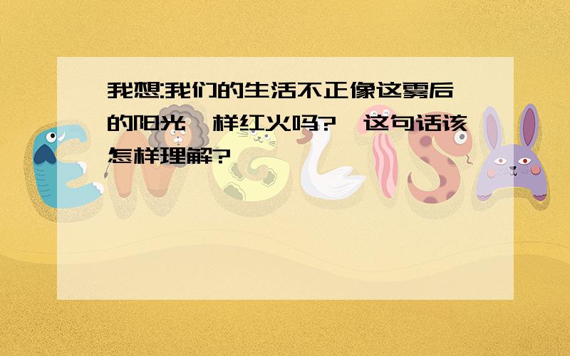 我想:我们的生活不正像这雾后的阳光一样红火吗?【这句话该怎样理解?】