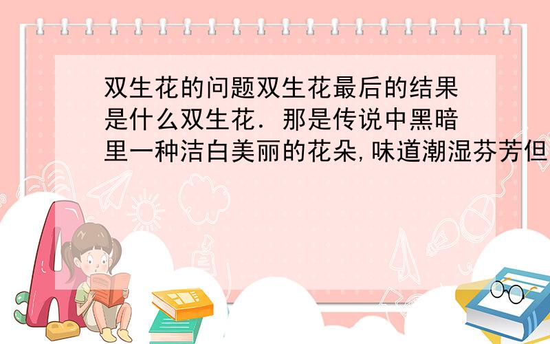 双生花的问题双生花最后的结果是什么双生花．那是传说中黑暗里一种洁白美丽的花朵,味道潮湿芬芳但是充满迷惑．在一枝梗子上互相爱,却也互相争抢,斗争不止．用最深刻的伤害来表达最