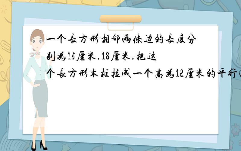 一个长方形相邻两条边的长度分别为15厘米.18厘米,把这个长方形木框拉成一个高为12厘米的平行四边形,那么平行四边形面积比原来减少了多少平方厘米?(上面)