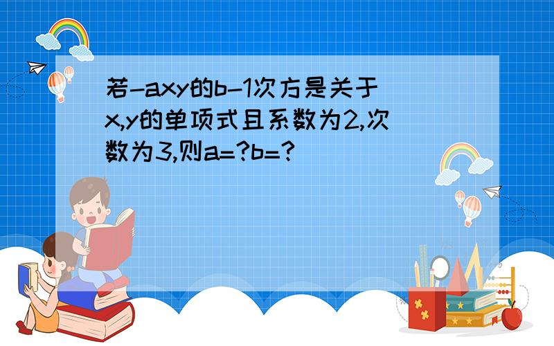 若-axy的b-1次方是关于x,y的单项式且系数为2,次数为3,则a=?b=?