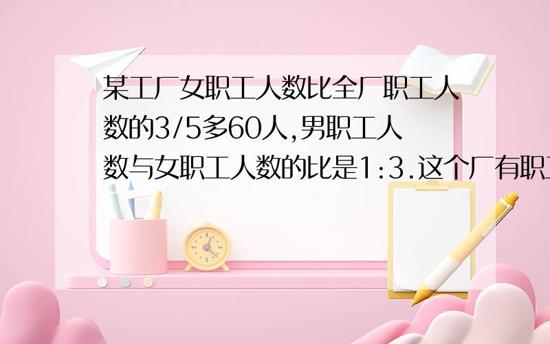 某工厂女职工人数比全厂职工人数的3/5多60人,男职工人数与女职工人数的比是1:3.这个厂有职工多少人?大说下