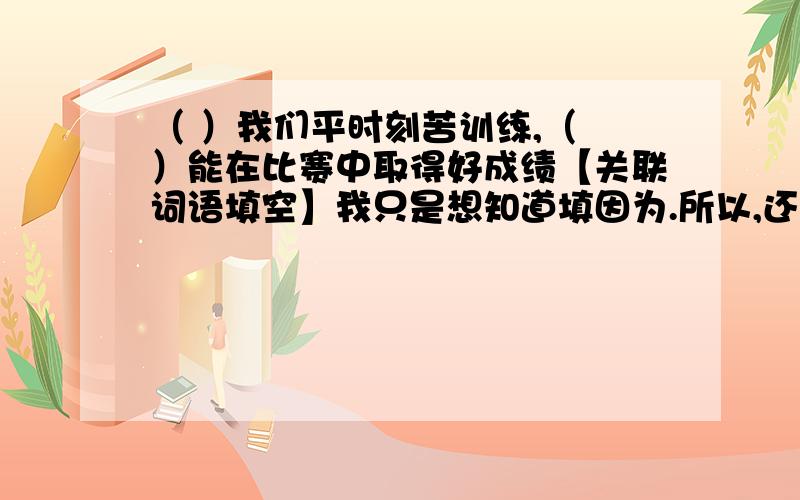 （ ）我们平时刻苦训练,（ ）能在比赛中取得好成绩【关联词语填空】我只是想知道填因为.所以,还是只有.才