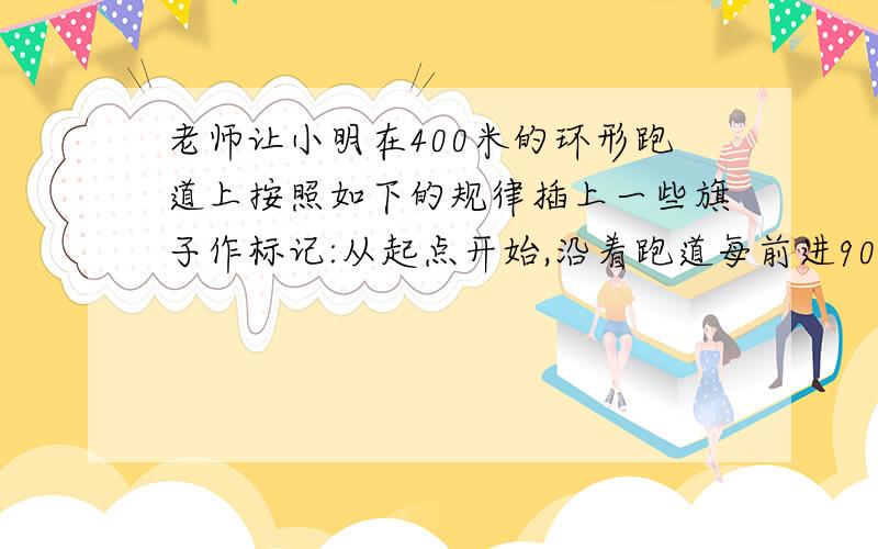 老师让小明在400米的环形跑道上按照如下的规律插上一些旗子作标记:从起点开始,沿着跑道每前进90米就插上一面旗子,直到下一个90米的地方已经茶油旗子为止,则小明要准备多少旗子