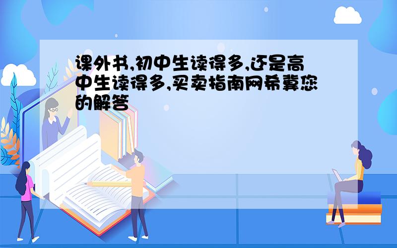 课外书,初中生读得多,还是高中生读得多,买卖指南网希冀您的解答