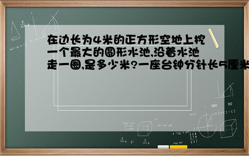 在边长为4米的正方形空地上挖一个最大的圆形水池,沿着水池走一圈,是多少米?一座台钟分针长5厘米,经过10小时,分针的尖端移动了多少分米?经过45分钟,这跟分针的尖端所走的路程是多少厘米